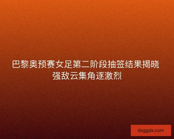 巴黎奥预赛女足第二阶段抽签结果揭晓 强敌云集角逐激烈