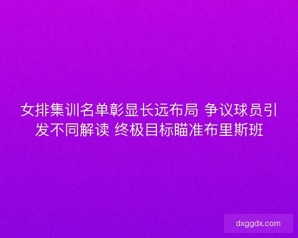 女排集训名单彰显长远布局 争议球员引发不同解读 终极目标瞄准布里斯班
