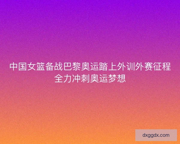 中国女篮备战巴黎奥运踏上外训外赛征程全力冲刺奥运梦想
