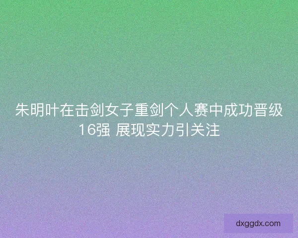 朱明叶在击剑女子重剑个人赛中成功晋级16强 展现实力引关注